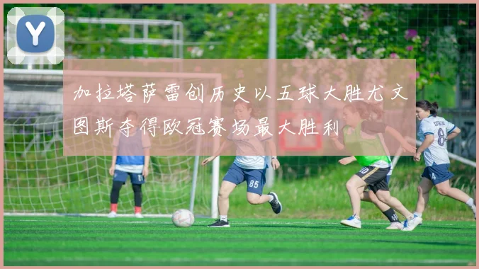 加拉塔萨雷创历史以五球大胜尤文图斯夺得欧冠赛场最大胜利