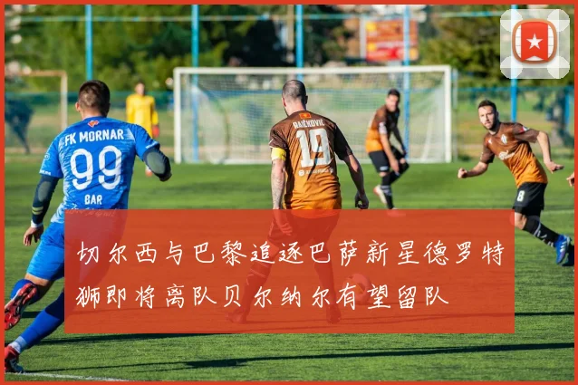 切尔西与巴黎追逐巴萨新星德罗特狮即将离队贝尔纳尔有望留队
