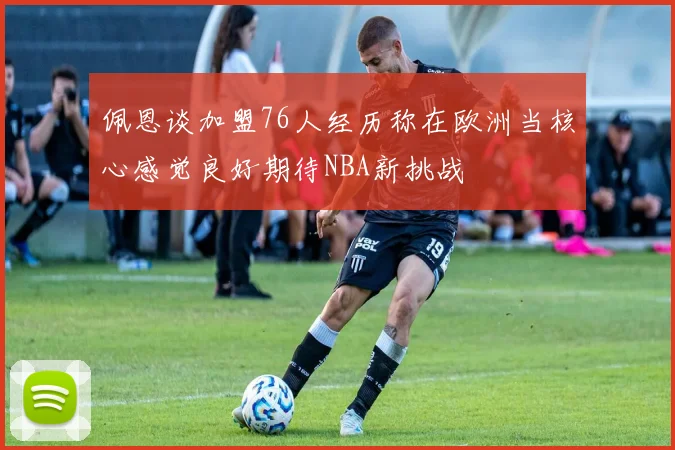 佩恩谈加盟76人经历称在欧洲当核心感觉良好期待NBA新挑战