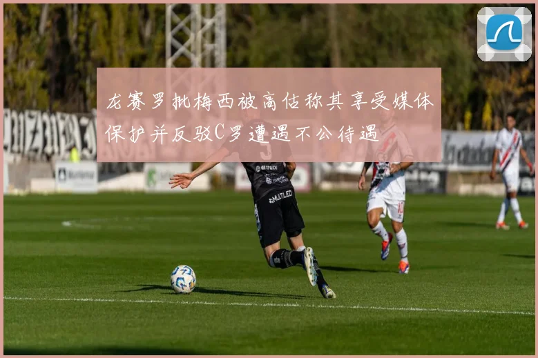 龙赛罗批梅西被高估称其享受媒体保护并反驳C罗遭遇不公待遇