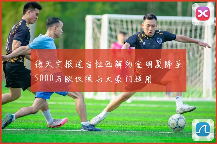 德天空报道吉拉西解约金明夏降至5000万欧仅限七大豪门适用
