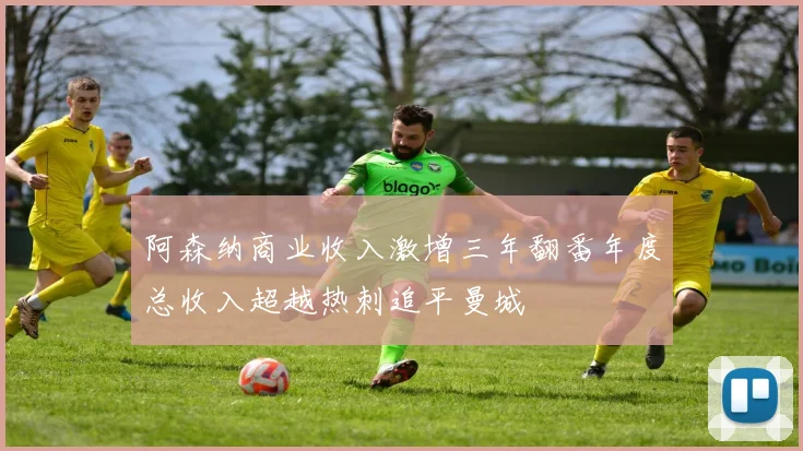 阿森纳商业收入激增三年翻番年度总收入超越热刺追平曼城