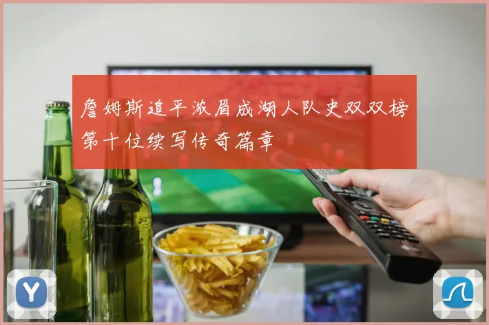 詹姆斯追平浓眉成湖人队史双双榜第十位续写传奇篇章