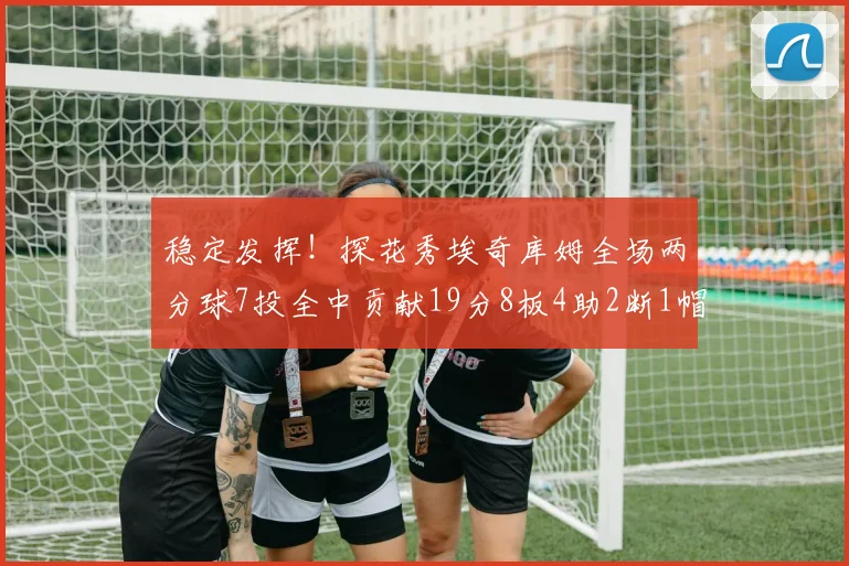 稳定发挥！探花秀埃奇库姆全场两分球7投全中贡献19分8板4助2断1帽