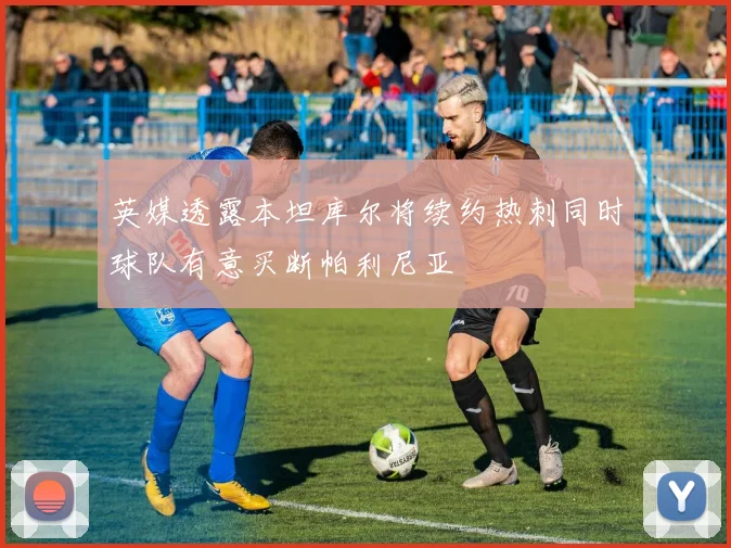 英媒透露本坦库尔将续约热刺同时球队有意买断帕利尼亚