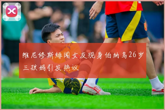 维尼修斯绯闻女友现身伯纳乌26岁三孩妈引发热议