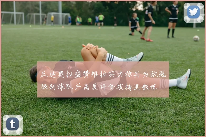 瓜迪奥拉盛赞维拉实力称其为欧冠级别球队并高度评价埃梅里教练
