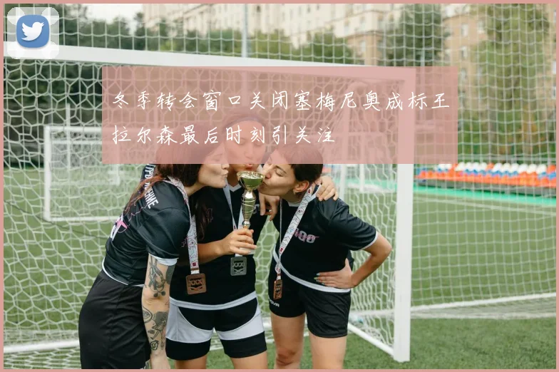 冬季转会窗口关闭塞梅尼奥成标王拉尔森最后时刻引关注