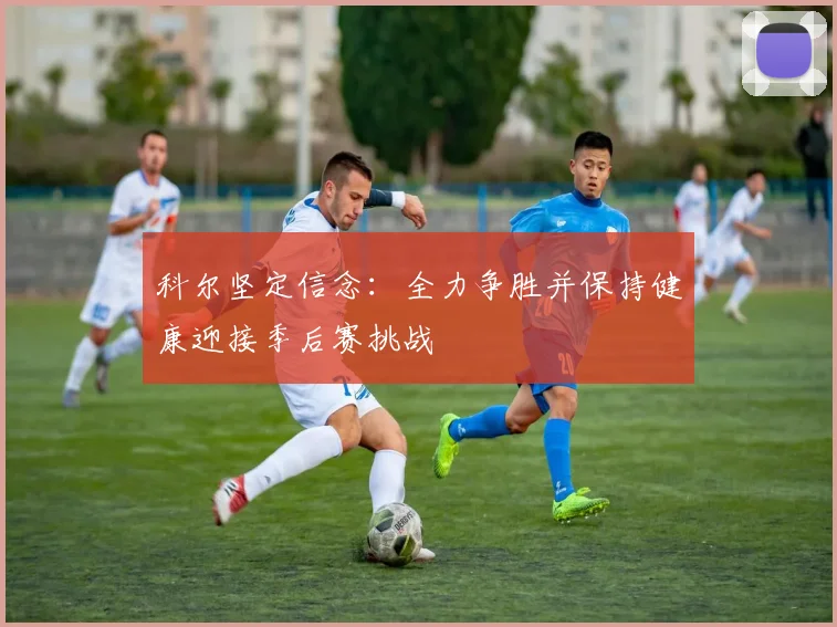 科尔坚定信念：全力争胜并保持健康迎接季后赛挑战
