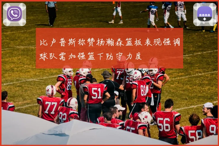 比卢普斯称赞杨瀚森篮板表现强调球队需加强篮下防守力度