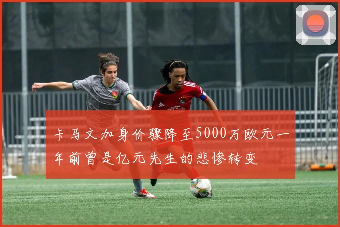 卡马文加身价骤降至5000万欧元一年前曾是亿元先生的悲惨转变