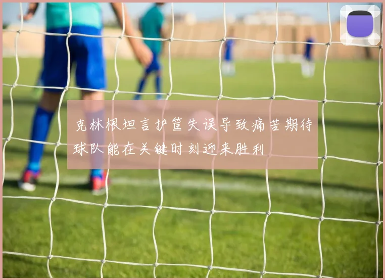 克林根坦言护筐失误导致痛苦期待球队能在关键时刻迎来胜利