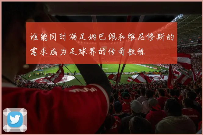 谁能同时满足姆巴佩和维尼修斯的需求成为足球界的传奇教练