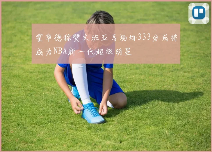 霍华德称赞文班亚马场均333分或将成为NBA新一代超级明星
