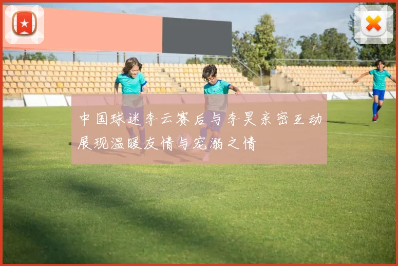 中国球迷李云赛后与李昊亲密互动展现温暖友情与宠溺之情
