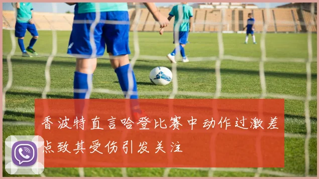 香波特直言哈登比赛中动作过激差点致其受伤引发关注