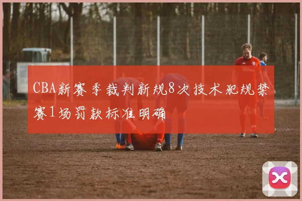 CBA新赛季裁判新规8次技术犯规禁赛1场罚款标准明确