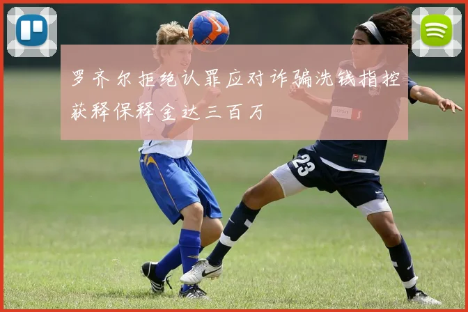 罗齐尔拒绝认罪应对诈骗洗钱指控获释保释金达三百万