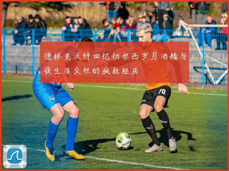 德林克沃特回忆切尔西岁月酒精与夜生活交织的疯狂经历
